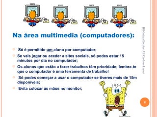 Biblioteca Escolar AE Cardoso Lopes
Na área multimedia (computadores):

   Só é permitido um aluno por computador;
   Se vais jogar ou aceder a sites sociais, só podes estar 15
    minutos por dia no computador;
   Os alunos que estão a fazer trabalhos têm prioridade; lembra-te
    que o computador é uma ferramenta de trabalho!
   Só podes começar a usar o computador se tiveres mais de 15m
    disponíveis;
   Evita colocar as mãos no monitor;


                                                                                          8
 