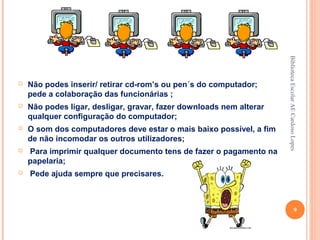Biblioteca Escolar AE Cardoso Lopes
   Não podes inserir/ retirar cd-rom’s ou pen´s do computador;
    pede a colaboração das funcionárias ;
   Não podes ligar, desligar, gravar, fazer downloads nem alterar
    qualquer configuração do computador;
   O som dos computadores deve estar o mais baixo possível, a fim
    de não incomodar os outros utilizadores;
   Para imprimir qualquer documento tens de fazer o pagamento na
    papelaria;
   Pede ajuda sempre que precisares.



                                                                                         9
 