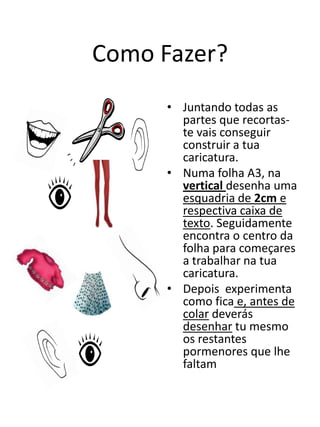 Como Fazer?Juntando todas as partes que recortas-te vais conseguir construir a tua caricatura.Numa folha A3, na vertical desenha uma esquadria de 2cm e respectiva caixa de texto. Seguidamente encontra o centro da folha para começares a trabalhar na tua caricatura.Depois  experimenta como ficae, antes de colardeverás desenhar tu mesmo os restantes pormenores que lhe faltam