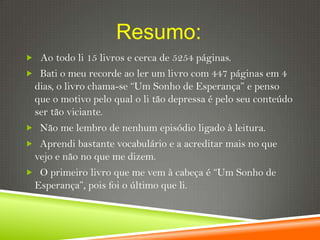 Resumo:
 Ao todo li 15 livros e cerca de 5254 páginas.
 Bati o meu recorde ao ler um livro com 447 páginas em 4
 dias, o livro chama-se “Um Sonho de Esperança” e penso
 que o motivo pelo qual o li tão depressa é pelo seu conteúdo
 ser tão viciante.
 Não me lembro de nenhum episódio ligado à leitura.
 Aprendi bastante vocabulário e a acreditar mais no que
 vejo e não no que me dizem.
 O primeiro livro que me vem à cabeça é “Um Sonho de
 Esperança”, pois foi o último que li.
 