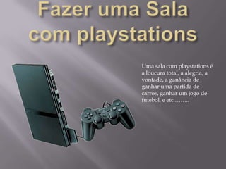 Fazer uma Sala com playstationsUma sala com playstations é a loucura total, a alegria, a vontade, a ganância de ganhar uma partida de carros, ganhar um jogo de futebol, e etc.……..