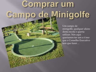 Comprar um Campo de MinigolfeUm campo de minigolfe, qualquer aluno desta escola o queria utilizar. Nós aqui queríamos ter um e é isso que o Conselho Executivo tem que fazer… 