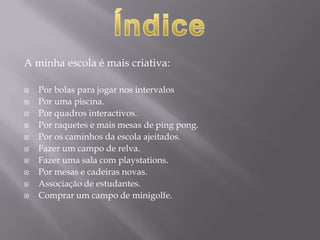 A minha escola é mais criativa: Por bolas para jogar nos intervalosPor uma piscina. Por quadros interactivos.Por raquetes e mais mesas de ping pong.Por os caminhos da escola ajeitados.Fazer um campo de relva.Fazer uma sala com playstations.Por mesas e cadeiras novas.Associação de estudantes. Comprar um campo de minigolfe.Índice