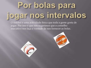 Por bolas para jogar nos intervalosO futebol é uma actividade física que toda a gente gosta de jogar. Por isso é que nós sugerimos que o conselho executivo nos faça a vontade de nos fornecer as bolas.