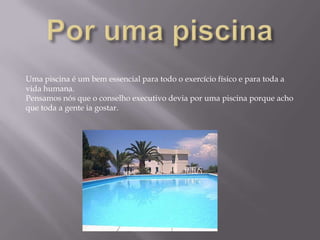 Por uma piscinaUma piscina é um bem essencial para todo o exercício físico e para toda a vida humana.Pensamos nós que o conselho executivo devia por uma piscina porque acho que toda a gente ia gostar.