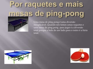 Por raquetes e mais mesas de ping-pongUma mesa de ping pong é uma diversão inexplicável. Quando nós temos umas raquetes e uma mesa de ping pong  para jogar é a diversão total porque a bola de um lado para o outro é a fúria total.