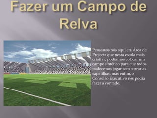 Fazer um Campo de Relva Pensamos nós aqui em Área de Projecto que nesta escola mais criativa, podíamos colocar um campo sintético para que todos padecemos jogar sem borrar as sapatilhas, mas enfim, o Conselho Executivo nos podia fazer a vontade.  