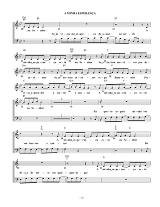 A MINHA ESPERANÇA
        Cm
             b                     b                                                                                                                                                           b
  b
                               B                                                                                                                                                           E


&b œ œ œ œ ˙                                                                                                                 ∑                                                              Ó                         Œ          ‰ j
        B


                                                                                                                                                                                                                                   œ
       20                                                         21                                                                                                                   22
                    no Se - nhor                                                                                                                                                                                                     A

                                                         œ                               œ            œ            œ             œ               œ            œ               œ             œ œ œ
                                                        Se_às ve - zes me_es - que                                                   -        ço          de_a - mar                               ou sor - rir

? bb Ó                                 Œ            ‰ œj                                                                                                                                          œ œ œ œ

                b                                                                             Cm
                                                                                                  b                          b
  b                                                                                                                                                  ‰ œj œ œ œ œ œ œ œ œ
            B                                                                                                            B                                                    F


&b œ
                                                                                              B


                      œ           œ œ              œ œ œ œ                                        œ œ œ œ œ
      23                                                                                     24                                                                       25
                                                                                 b
            mi - nha_es - pe - ran                 -        ça     es - tá                                no Se - nhor                                    Se_e - xis - tem mo - ti                            -       vos pra de -

  b                                                     ‰ œj œ                                                                                                                                                                  ‰ œj
       Gm                                                                    E                                                                                                         F

&b œ œ œ œ œ                                                                                  œ           œ        œ             œ           œ            œ           œ                œ œ œ œ œ
      26                                                               27                                                                                                         28
                                                                                                                                                                          b
                    sa - ni       -    mar                      Se_as nu - vens es - cu                                          -           ras          es - pa                  -        lham te       -       mor              Pre -

  b                                                                                                                                              ‰ œj œ
            F                                                                                 Gm                                                                      E                               F


&b œ œ                        œ        œ           œ œ œ œ                                        œ œ œ œ œ                                                                            œ           œ œ            œ œ œ œ
      29                                                                                     30                                                               31

        Bb
            ci - so_a - pren - der                          a     sor - rir                               e can - tar                                     A           mi - nha_es - pe - ran                      -       ça   es - tá

  b                                                                                                                                                        nn
&b œ œ œ œ ˙                                                                                                             ∑                                                                                ∑
                                                                        2


       32                                              33                                     35                                                              36
                    no Se - nhor
                                                                                                                                                 Eu                   que - ro              er - guer                 mi - nha voz

? b
 b                            ∑                                                                       Ó                Œ                 ‰ œj n n œ œ œ œ                                                     œ œ œ œ
                                                                        2



                                       F                                                                                                                                                    F
                                                                             C                                                                                                                                C


&Ó                                     Œ                ‰ œj
                                       G                                                                                                                                                    C

                                                                             œ                    œ           œ        œ                 œ           œ            œ           œ             œ œ œ œ ˙
 37                                                                     38                                                                                                             39
                                                           A                 mi - nha_es - pe - ran                                      -           ça       es - tá                              no Se - nhor
            em lou - vor                       e       can  -                tar                                                                                                                                                    De

?œ œ œ œ œ œ œ œ                                                             œ                                Œ                          Ó                                                  Ó                          Œ         ‰ œ
                                                                                                                                                                                                                                    j
                                                                                     Dm
                                                                                                                                                                  G

                                       ∑                                                 Ó                                 Œ                 ‰         j
                                                                                      C

&                                                                                                                                                     œ œ                         œ            œ     œ        œ œ œ œ
 40                                                                          41                                                                            42
                                                                                                                                                     A            mi - nha_es - pe - ran                      -       ça       es - tá
      di - a_e de             noi          -   te       em qual                      -        quer lu             -      gar

?œ œ œ œ                                   œ œ œ                    œ                    œ œ œ œ ˙                                                                                                        ∑



                                                                                                                  - 2-
 