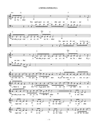 A MINHA ESPERANÇA

    Am             G                                                                                                                                  F


&œ œ œ œ ˙                                                                                           ∑                                                Ó                                Œ          ‰      j
                                                                                                                                                                                                        œ
43                                                 44                                                                                            45
         no Se - nhor                                                                                                                                                                                   A

                                                             œ       œ            œ         œ            œ          œ         œ             œ         œ œ œ œ ˙
                                         Em             qual - quer               ca - mi                -        nho         por           on    -            de pas         -       sar

?Ó                       Œ              ‰ œj
                                                                           Dm
     C                                                                                              C

                                                                                                                                                                          ∑
                                                                            C

& œ         œ     œ        œ        œ œ œ œ                                   œ œ œ œ ˙
46                                                                    47                                                            48
     mi - nha_es - pe - ran         -        ça        es - tá                     no Se - nhor

                                                                                                                                         œ œ
                                                                                                                           j œ œ œ œ œ œ
                                                                                                                              Eu         que - ro          di - zer                    va - le_a pe -

?                              ∑                                              Ó                              Œ          ‰ œ
                                                                                                                                                  Dm
     F                                                       C                                                                                                            C


&Ó                         Œ             ‰         j                                                                                                                                              ‰ œ
                                                                                                                                                   C

                                                  œ œ                     œ           œ     œ                œ      œ          œ            œ         œ œ œ œ œ                                     J
49                                                      50                                                                                       51
                                                  A          mi - nha_es - pe - ran                          -      ça        es - tá                      no Se -                    nhor             Se_e -

     œ œ œ
         na con - fiar

?          œ œ œ œ                                                                                      ∑                                                                         ∑


                                                                                                                        ‰ œj œ œ œ œ œ œ œ œ
     G                                                               Am                                                                     F

& œ œ œ œ œ œ œ œ                                                        œ œ œ œ œ
52                                                                  53                                                                 54
     xis - tem mo - ti         -        vos pra              de       -           sa - ni       -       mar               Se_as nu - vens es - cu                             -        ras       es - pa -

                                                                                                                                                                                                     j
     G                                                       G                                                                                        Am

&œ œ œ œ œ                              ‰ œ                  œ        œ            œ        œ               œ       œ          œ            œ         œ œ œ œ œ                                   ‰ œ
                                          J
55                                                      56                                                                                       57
     F lham te     -   mor                    Pre - ci - so_a - pren - der                                          a         sor - rir                        Ce   can       -        tar              A

                                                                          œ œ œ œ ˙
                       G                                   C

& œ         œ     œ œ               œ œ œ œ                                                                                                                    Œ                              j
                                                                                                                                     3
                                                                                                                                                                      œ œ                    œ œ.
58                                                                   59                                                  60                               63
     mi - nha_es - pe - ran         -    ça           es - tá                     no Se - nhor                                                                        A mi - nha

                 j
     F                                            C                                                  G                                                         C


&Œ          œ œ œ œ.                               Œ                                                 ‰                                                         Œ             j
                                                                 œ œ ˙                                           œ œ œ                      ˙                           œ œ œ œ.
64                                            65                                                66                                                        67
          espe - ran    -      ça                                es - tá                                     no Se - nhor                                             A mi                   -   nha

                 j                                                                                                                                                  ‰ œj œ œ œ œ
     F                                            C                                             G                                                     G                           F


&Œ          œ œ œ œ.                              Œ          œ œ ˙                               Œ
                                                                                                                 œ œ               ˙
                                                                                                                                                      Œ
68                                           69                                             70                                                   71
          espe - ran   -       ça                            es - tá                                             no Se - nhor                                        es - tá no Se - nhor



                                                                                            - 3-
 