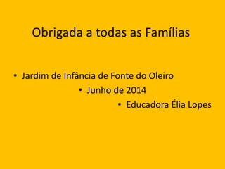 Obrigada a todas as Famílias
• Jardim de Infância de Fonte do Oleiro
• Junho de 2014
• Educadora Élia Lopes
 