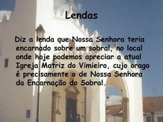 Lendas

Diz a lenda que Nossa Senhora teria
encarnado sobre um sobral, no local
onde hoje podemos apreciar a atual
Igreja Matriz do Vimieiro, cujo orago
é precisamente o de Nossa Senhora
da Encarnação do Sobral.
 