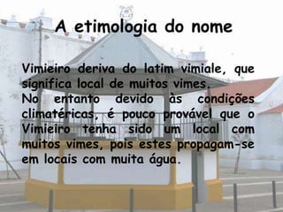 A etimologia do nome

Vimieiro deriva do latim vimiale, que
significa local de muitos vimes.
No entanto devido às condições
climatéricas, é pouco provável que o
Vimieiro tenha sido um local com
muitos vimes, pois estes propagam-se
em locais com muita água.
 