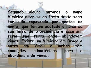 Segundo alguns autores o nome
Vimieiro deve-se ao facto desta zona
ter sido repovoada por gentes do
norte, que teriam adotado o nome da
sua terra de proveniência e essa sim
seria uma terra onde abundavam
vimes. Existe um Vimieiro em Braga e
outro em Viseu e ambos têm
condições    climatéricas   para   a
abundância de vimes.
 