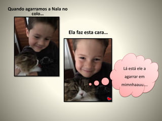 Quando agarramos a Nala no
colo…
Ela faz esta cara…
Lá está ele a
agarrar em
mimnhaauu….
 