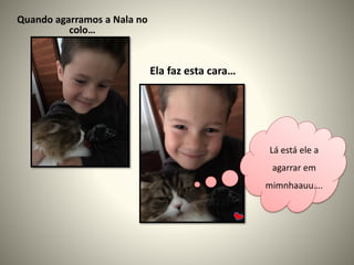 Quando agarramos a Nala no
colo…
Ela faz esta cara…
Lá está ele a
agarrar em
mimnhaauu….
 