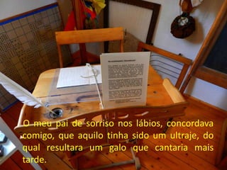 O meu pai de sorriso nos lábios, concordava
comigo, que aquilo tinha sido um ultraje, do
qual resultara um galo que cantaria mais
tarde.
 
