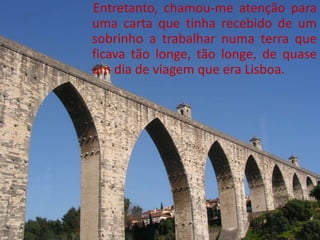 Entretanto, chamou-me atenção para
uma carta que tinha recebido de um
sobrinho a trabalhar numa terra que
ficava tão longe, tão longe, de quase
um dia de viagem que era Lisboa.
 