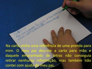 Na carta vinha uma referência de uma prenda para
mim. O meu pai deu-me a carta para mão e
daquele emaranhado de letras não conseguia
retirar nenhuma informação, mas também não
contei com ajuda do meu pai.
 