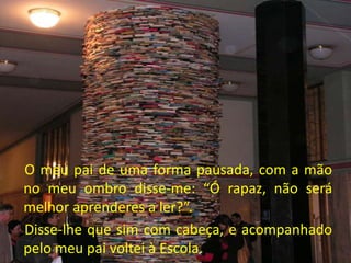 O meu pai de uma forma pausada, com a mão
no meu ombro disse-me: “Ó rapaz, não será
melhor aprenderes a ler?”.
Disse-lhe que sim com cabeça, e acompanhado
pelo meu pai voltei à Escola.
 