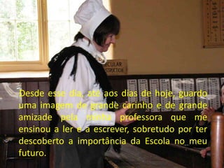 Desde esse dia, até aos dias de hoje, guardo
uma imagem de grande carinho e de grande
amizade pela minha professora que me
ensinou a ler e a escrever, sobretudo por ter
descoberto a importância da Escola no meu
futuro.
 