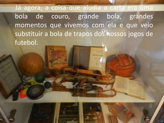 Já agora, a coisa que aludia a carta era uma
bola de couro, grande bola, grandes
momentos que vivemos com ela e que veio
substituir a bola de trapos dos nossos jogos de
futebol.
 