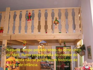 Naquele tempo perdido antes do vinte cinco
de Abril, numa pequena vila do interior do
país, ainda não se partilhavam histórias de
jardins-de-infância.
 