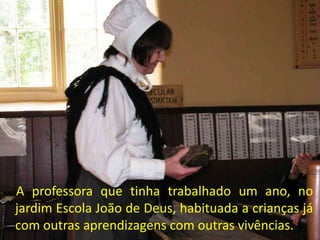 A professora que tinha trabalhado um ano, no
jardim Escola João de Deus, habituada a crianças já
com outras aprendizagens com outras vivências.
 