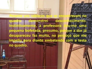 Perante uns rabiscos que se encontravam no
quadro demonstrei desconhecimento.
Instintivamente, a professora deu-me uma
pequena bofetada, presumo, porque a dor já
desapareceu faz muito, no pescoço que me
impeliu para diante embatendo com a testa
no quadro.
 