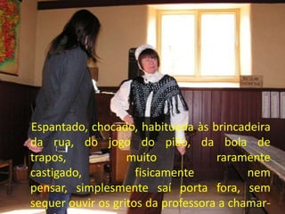 Espantado, chocado, habituada às brincadeira
da rua, do jogo do pião, da bola de
trapos, muito raramente
castigado, fisicamente nem
pensar, simplesmente saí porta fora, sem
sequer ouvir os gritos da professora a chamar-
 