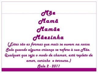 Mãe Mamã Mamãe Mãezinha (Estas são as formas que mais se ouvem na nossa Sala quando alguma criança se refere à sua Mãe.  Qualquer que seja o modo de chamar, está repleto de amor, carinho  e ternura.) Sala 2 - 2011 