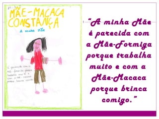 “ A minha Mãe é parecida com a Mãe-Formiga porque trabalha muito e com a  Mãe-Macaca porque brinca comigo.” 
