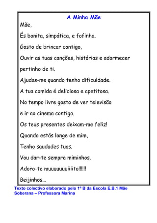 A Minha Mãe
  Mãe,

  És bonita, simpática, e fofinha.

  Gosto de brincar contigo,

  Ouvir as tuas canções, histórias e ...