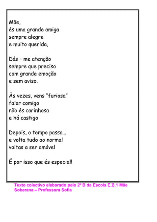 Mãe,
és uma grande amiga
sempre alegre
e muito querida,

Dás – me atenção
sempre que preciso
com grande emoção
e sem aviso...