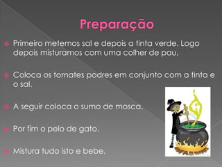  Primeiro metemos sal e depois a tinta verde. Logo
depois misturamos com uma colher de pau.
Coloca os tomates podres em conjunto com a tinta e
o sal.
A seguir coloca o sumo de mosca.
Por fim o pelo de gato.
Mistura tudo isto e bebe.