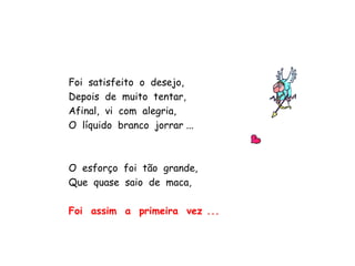 Foi  satisfeito  o  desejo, Depois  de  muito  tentar, Afinal,  vi  com  alegria, O  líquido  branco  jorrar ... O  esforço  foi  tão  grande, Que  quase  saio  de  maca, Foi  assim  a  primeira  vez ... 