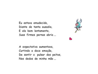 Eu  estava  emudecido, Diante  de  tanta  ousadia, E  ela  bem  lentamente, Suas  firmes  pernas  abria ... A  expectativa  aumentava, Curtindo  a  doce  emoção,  De  sentir  o  pulsar  dos  peitos, Nos  dedos  de  minha  mão ...  