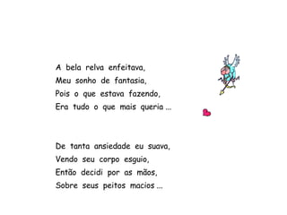 A  bela  relva  enfeitava, Meu  sonho  de  fantasia, Pois  o  que  estava  fazendo, Era  tudo  o  que  mais  queria ... De  tanta  ansiedade  eu  suava, Vendo  seu  corpo  esguio, Então  decidi  por  as  mãos, Sobre  seus  peitos  macios ... 