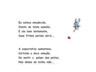 Eu  estava  emudecido, Diante  de  tanta  ousadia, E  ela  bem  lentamente, Suas  firmes  pernas  abria ... A  expectativa  aumentava, Curtindo  a  doce  emoção,  De  sentir  o  pulsar  dos  peitos, Nos  dedos  de  minha  mão ...  