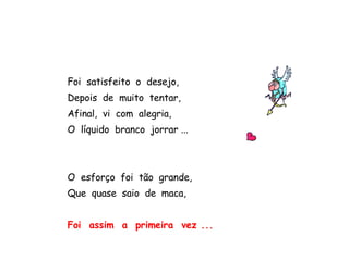 Foi  satisfeito  o  desejo, Depois  de  muito  tentar, Afinal,  vi  com  alegria, O  líquido  branco  jorrar ... O  esforço  foi  tão  grande, Que  quase  saio  de  maca, Foi  assim  a  primeira  vez ... 