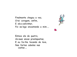 Finalmente chegou a vez,
Criei coragem, enfim,
E ela a adivinhar,
Foi -se logo encostando a mim ...
Estava ela de quatro,
As suas ancas predispostas,
E eu fui-lhe tocando de leve,
Nos fartos cabelos nas
costas ...
 