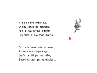 A bela relva enfeitava,
O meu sonho de fantasia,
Pois o que estava a fazer,
Era tudo o que mais queria ...
De tanta ansiedade eu suava,
Ao ver o seu corpo esguio,
Então decidi por as mãos,
Sobre os seus peitos macios ...
 