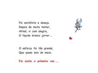 Foi satisfeito o desejo,
Depois de muito tentar,
Afinal, vi com alegria,
O líquido branco jorrar ...
O esforço foi tão grande,
Que quase saio de maca,
Foi assim a primeira vez ...
 