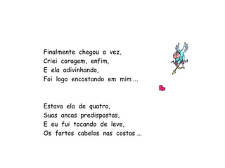 Finalmente  chegou  a  vez, Criei  coragem,  enfim, E  ela  adivinhando, Foi  logo  encostando  em  mim ... Estava  ela  de  quatro, Suas  ancas  predispostas, E  eu  fui  tocando  de  leve, Os  fartos  cabelos  nas  costas ... 