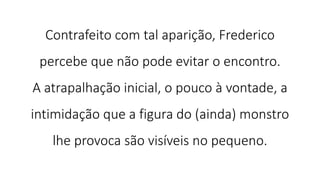 Contrafeito com tal aparição, Frederico
percebe que não pode evitar o encontro.
A atrapalhação inicial, o pouco à vontade, a
intimidação que a figura do (ainda) monstro
lhe provoca são visíveis no pequeno.
 