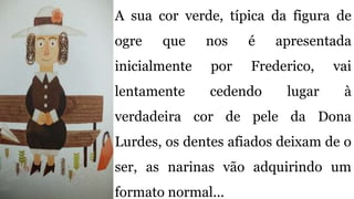A sua cor verde, típica da figura de
ogre que nos é apresentada
inicialmente por Frederico, vai
lentamente cedendo lugar à
verdadeira cor de pele da Dona
Lurdes, os dentes afiados deixam de o
ser, as narinas vão adquirindo um
formato normal...
 