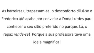 As barreiras ultrapassam-se, o desconforto dilui-se e
Frederico até acaba por convidar a Dona Lurdes para
conhecer o seu sítio preferido no parque. Lá, o
rapaz rende-se! Porque a sua professora teve uma
ideia magnífica!
 