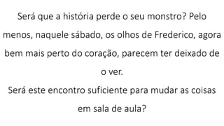 Será que a história perde o seu monstro? Pelo
menos, naquele sábado, os olhos de Frederico, agora
bem mais perto do coração, parecem ter deixado de
o ver.
Será este encontro suficiente para mudar as coisas
em sala de aula?
 
