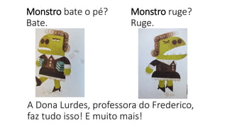 Monstro bate o pé?
Bate.
Monstro ruge?
Ruge.
A Dona Lurdes, professora do Frederico,
faz tudo isso! E muito mais!
 