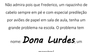 Não admira pois que Frederico, um rapazinho de
cabelo sempre em pé e com especial predileção
por aviões de papel em sala de aula, tenha um
grande problema na escola. O problema tem
nome: Dona Lurdes, um
 