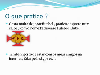 O que pratico ?Gosto muito de jogar futebol , pratico desporto num clube , com o nome Padroense Futebol Clube.Tambem gosto de estar com os meus amigos na internet , falar pelo skypeetc…